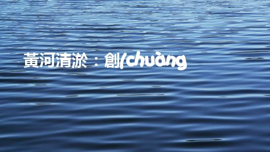 黃河清淤：創(chuàng)新設(shè)備助力，誰能拯救這條古老之河？